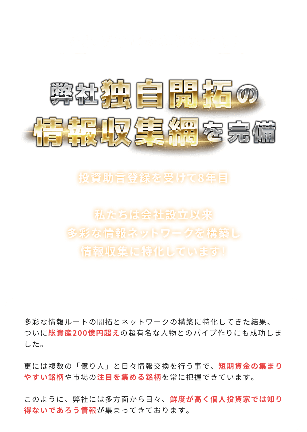 
          それだけじゃありません！「弊社独自開拓の情報収集網を完備」
          2022年10月で投資助言登録を受けて8年目。私たちは会社設立以来多彩な情報ネットワークを構築し情報収集に特化しています！
          多彩な情報ルートの開拓とネットワークの構築に特化してきた結果、ついに総資産200億円超えの超有名な人物とのパイプ作りにも成功しました。
          更には複数の「億り人」と日々情報交換を行う事で、短期資金の集まりやすい銘柄や市場の注目を集める銘柄を常に把握できています。
          このように、弊社には多方面から日々、鮮度が高く個人投資家では知り得ないであろう情報が集まってきております。
        