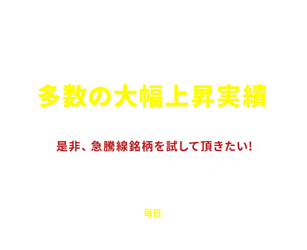 
              [まずは無料でお試しください]
              とことん利益を追及した結果が多数の大幅上昇実績
              「是非、急騰線銘柄を試して頂きたい!」
              大型の優良株、短期急騰狙いの材料株、大化け期待の新興市場銘柄、ヘッジファンド等介入の噂、旬のテーマ株など、地合いに応じて人気化する個別銘柄を先読みし「毎日」お届け致します
            